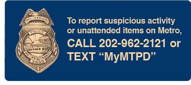 To report suspicious activity or unattended items on Metro, call 202-962-2121 or Text MyMTPD